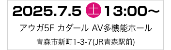 2025年7月5日（土）13:00～　アウガ5FカダールAV多機能ホール 〒030-0801　青森県青森市新町1-3-7(JR青森駅前)