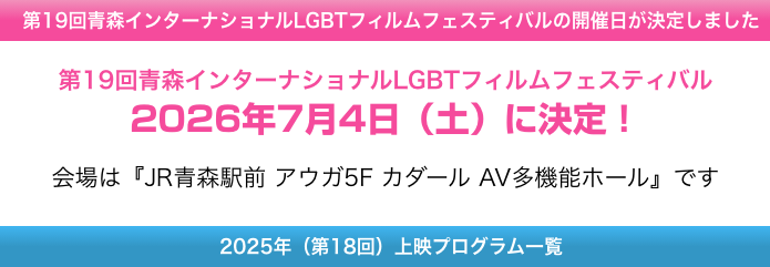 第19回青森インターナショナルLGBTフィルムフェスティバルの開催日が決定しました
第19回青森インターナショナルLGBTフィルムフェスティバル
2026年7月4日（土）に決定！
会場は『JR青森駅前 アウガ5F カダール AV多機能ホール』です
202年（第18回）上映プログラム一覧