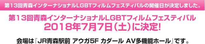 第13回青森インターナショナルLGBTフィルムフェスティバルの開催日が決定しました。第13回青森インターナショナルLGBTフィルムフェスティバル 2018年7月7日(土)に決定! 会場は『JR青森駅前 アウガ5F カダール AV多機能ホール』です。